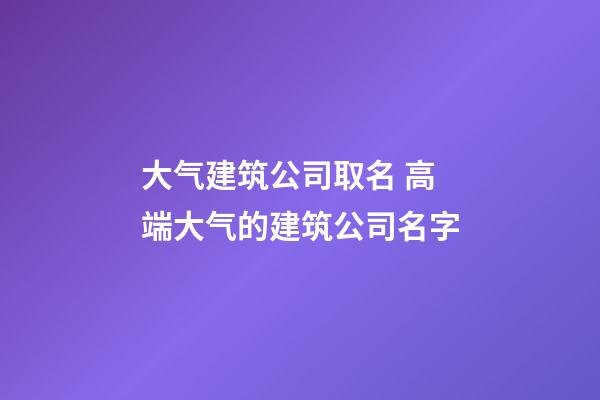 大气建筑公司取名 高端大气的建筑公司名字-第1张-公司起名-玄机派